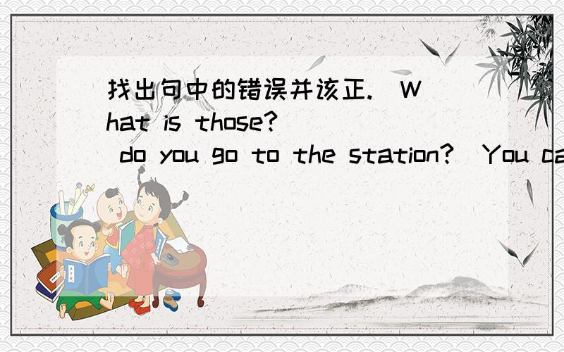 找出句中的错误并该正.  What is those?  do you go to the station?  You can go to home by car.  Where are my skirt?  They are in Grade 2,class 2.这是5句,