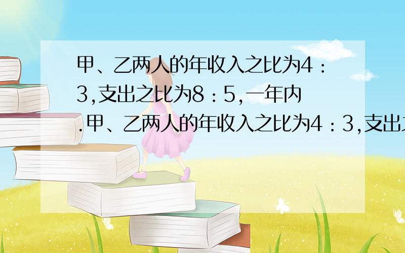 甲、乙两人的年收入之比为4：3,支出之比为8：5,一年内.甲、乙两人的年收入之比为4：3,支出之比为8：5,一年内两人若都储蓄2500元,则两人的年收入分别为?