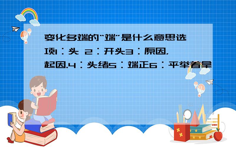 变化多端的“端”是什么意思选项1：头 2：开头3：原因，起因.4：头绪5：端正6：平举着拿