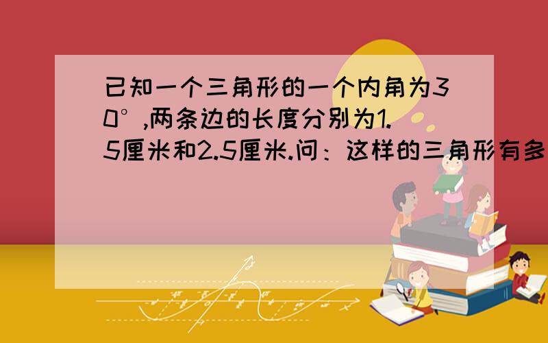 已知一个三角形的一个内角为30°,两条边的长度分别为1.5厘米和2.5厘米.问：这样的三角形有多少种不同形状（相互全等的三角形只算一种）?你能画出这样的三角形吗?能画出来当然更好了啦~