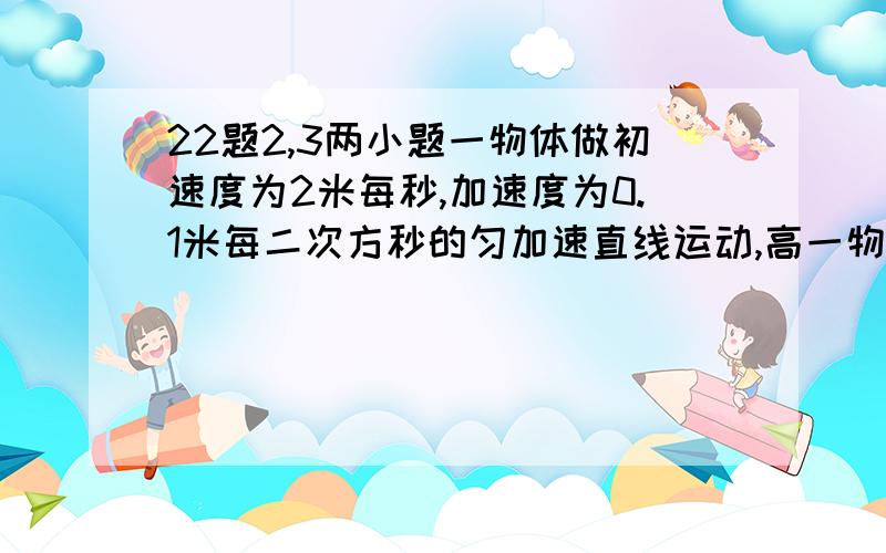 22题2,3两小题一物体做初速度为2米每秒,加速度为0.1米每二次方秒的匀加速直线运动,高一物理 22题2,3两小题一物体做初速度为2米每秒,加速度为0.1米每二次方秒的匀加速直线运动,试求：物体