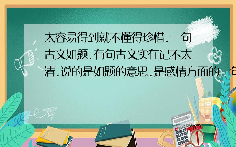 太容易得到就不懂得珍惜.一句古文如题.有句古文实在记不太清.说的是如题的意思.是感情方面的一句。