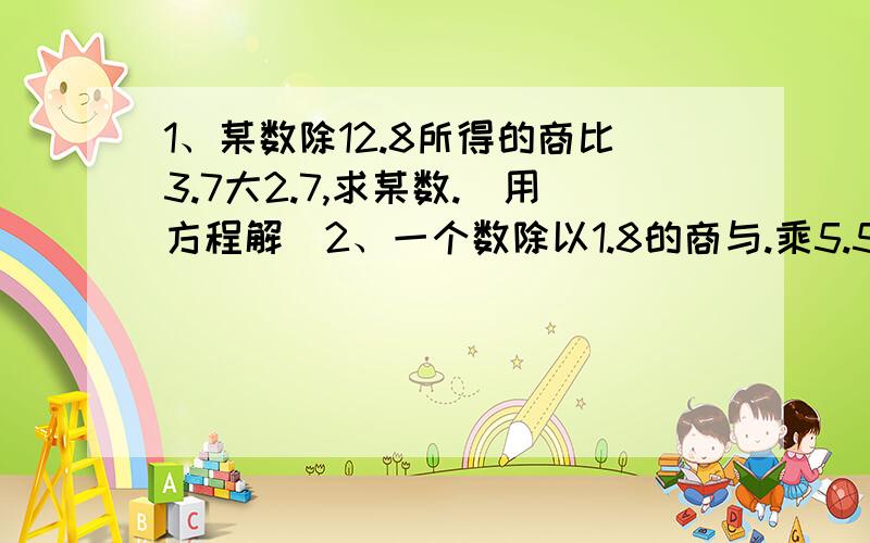 1、某数除12.8所得的商比3.7大2.7,求某数.(用方程解)2、一个数除以1.8的商与.乘5.58的积相等,求这个数.（用方程解）