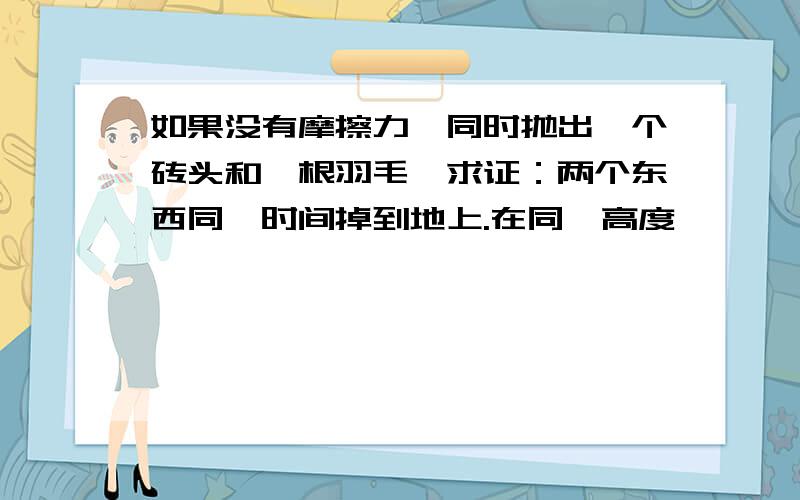 如果没有摩擦力,同时抛出一个砖头和一根羽毛,求证：两个东西同一时间掉到地上.在同一高度