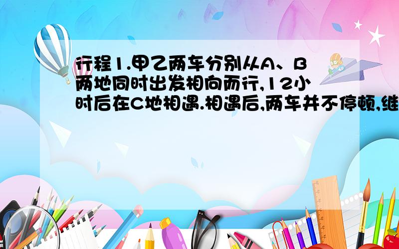 行程1.甲乙两车分别从A、B两地同时出发相向而行,12小时后在C地相遇.相遇后,两车并不停顿,继续前进.甲车在相遇后继续行驶4小时便到达B地,之后便立即掉头以相同的速度返回A,当他再次经过C