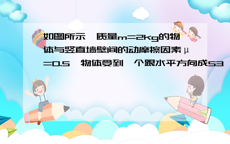 如图所示,质量m=2kg的物体与竖直墙壁间的动摩擦因素μ=0.5,物体受到一个跟水平方向成53°角的推力F作用后,可紧靠墙壁上下滑动,其加速度的大小为5m/s².（g取10m/s²,sin3°=0.8 ,cos53°=0.6）,