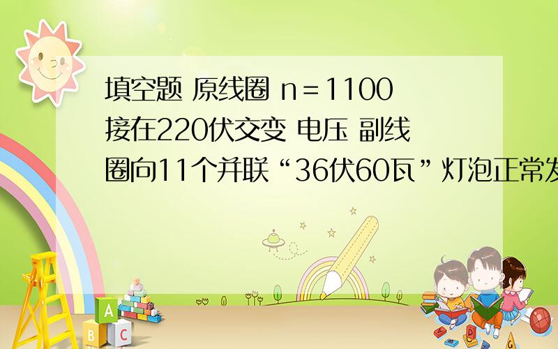 填空题 原线圈 n＝1100接在220伏交变 电压 副线圈向11个并联“36伏60瓦”灯泡正常发光.求副线圈匝数,求通过原线圈的电流