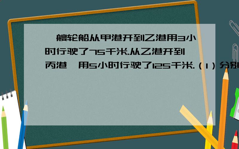 一艘轮船从甲港开到乙港用3小时行驶了75千米.从乙港开到丙港,用5小时行驶了125千米.（1）分别求出轮船从甲港开到乙港,从乙港开到丙港的速度.（2）轮船行驶的路程和所用的时间成什么比