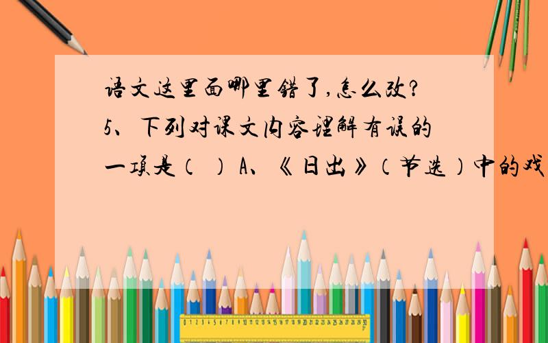 语文这里面哪里错了,怎么改?5、下列对课文内容理解有误的一项是（ ） A、《日出》（节选）中的戏剧冲突是围绕着小职员黄省三和银行襄理李石清展开的,文章表达了控诉“损不足以奉有余