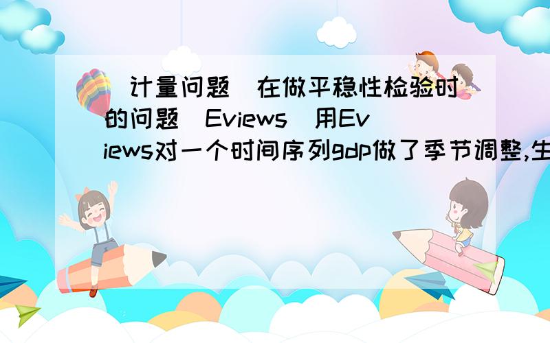 [计量问题]在做平稳性检验时的问题（Eviews）用Eviews对一个时间序列gdp做了季节调整,生成gdpsa,然后对其进行单位根检验,在二阶差分时拒绝原假设是平稳序列.因此接下来就直接把gdpsa进行了二