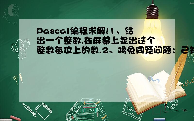 Pascal编程求解!1、给出一个整数,在屏幕上显出这个整数每位上的数.2、鸡兔同笼问题：已知鸡兔总头数为H,总脚数为F（其中鸡兔各至少有一只）求鸡M兔N各为多少?3、百马百瓦问题已知有一百