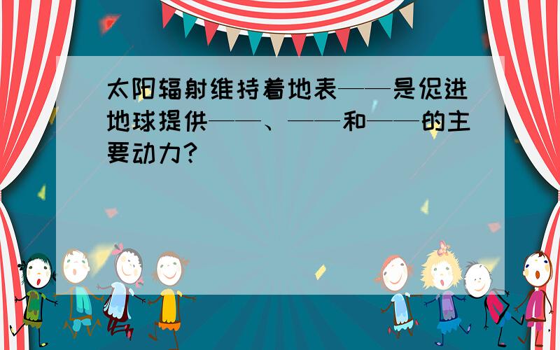 太阳辐射维持着地表——是促进地球提供——、——和——的主要动力?