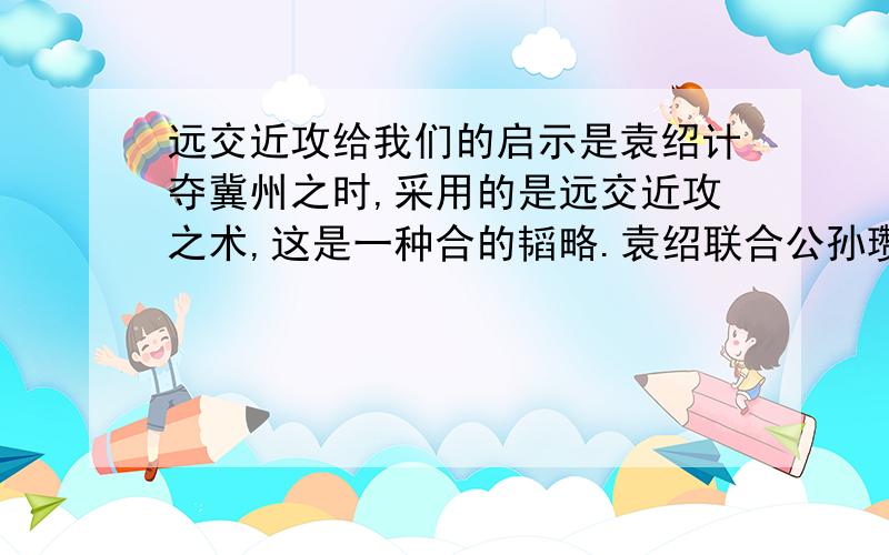 远交近攻给我们的启示是袁绍计夺冀州之时,采用的是远交近攻之术,这是一种合的韬略.袁绍联合公孙瓒,让他攻打冀州,对韩馥造成正面压力,然后率军压向冀州,使韩馥走投无路,同时派出说客