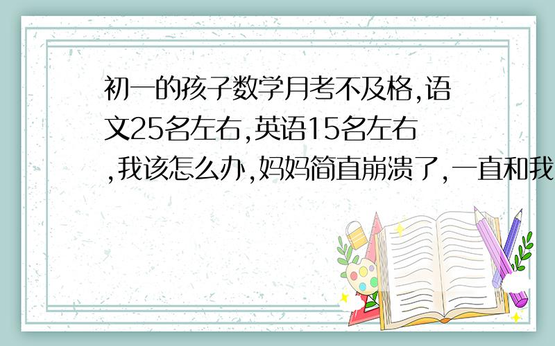 初一的孩子数学月考不及格,语文25名左右,英语15名左右,我该怎么办,妈妈简直崩溃了,一直和我冷战语文应该15名左右,有至少10分不应该扣,我数学小学前几,到了中学最好的也就25名,但这是第一