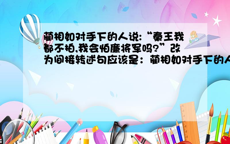 蔺相如对手下的人说:“秦王我都不拍,我会怕廉将军吗?”改为间接转述句应该是：蔺相如对手下的人说:“秦王他都不怕,他更不会怕廉将军.”（ ）