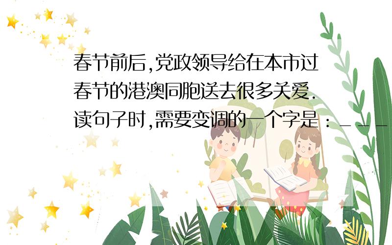 春节前后,党政领导给在本市过春节的港澳同胞送去很多关爱.读句子时,需要变调的一个字是：___.