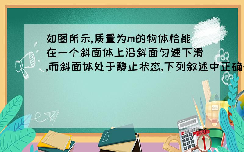 如图所示,质量为m的物体恰能在一个斜面体上沿斜面匀速下滑,而斜面体处于静止状态,下列叙述中正确的是A．斜面体受地面的摩擦力为0B．若仅沿斜面方向用力向下推物体,使物体加速下滑,而