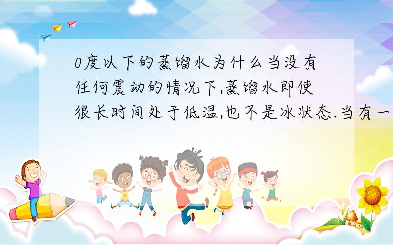 0度以下的蒸馏水为什么当没有任何震动的情况下,蒸馏水即使很长时间处于低温,也不是冰状态.当有一点点震动的时候,即刻结冰.废话~不是真的~