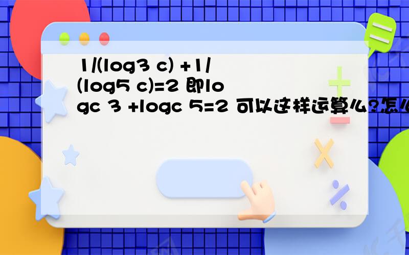 1/(log3 c) +1/(log5 c)=2 即logc 3 +logc 5=2 可以这样运算么?怎么得来的,