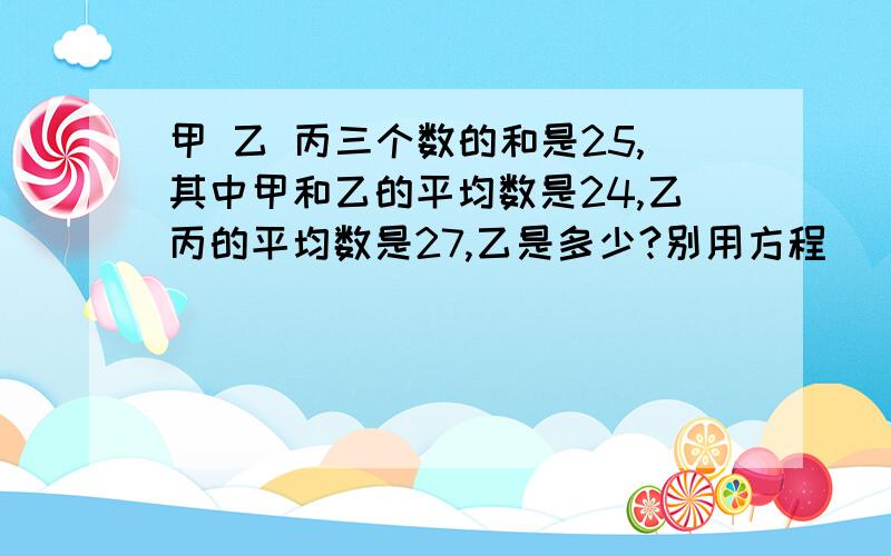 甲 乙 丙三个数的和是25,其中甲和乙的平均数是24,乙丙的平均数是27,乙是多少?别用方程