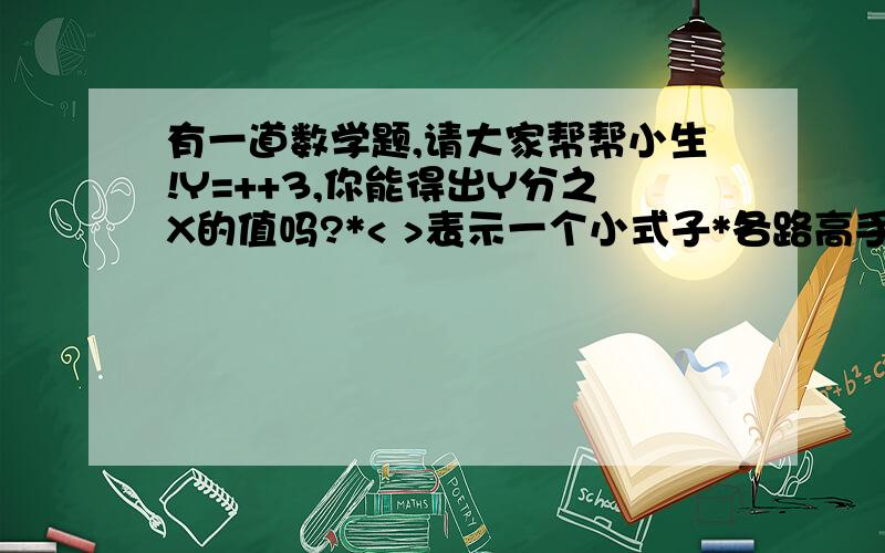 有一道数学题,请大家帮帮小生!Y=++3,你能得出Y分之X的值吗?*< >表示一个小式子*各路高手帮帮小生,