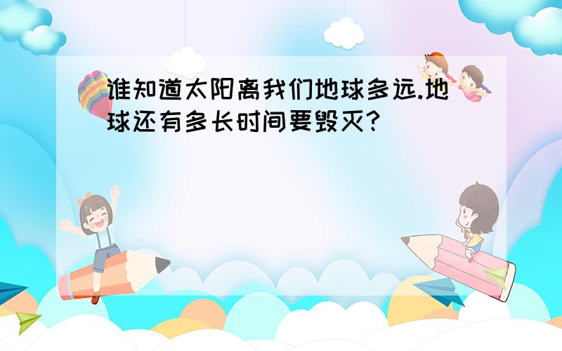 谁知道太阳离我们地球多远.地球还有多长时间要毁灭?