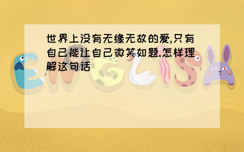 世界上没有无缘无故的爱,只有自己能让自己微笑如题.怎样理解这句话