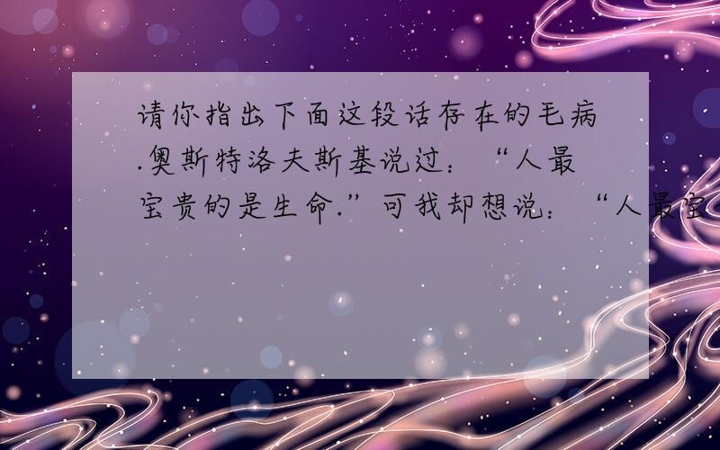 请你指出下面这段话存在的毛病.奥斯特洛夫斯基说过：“人最宝贵的是生命.”可我却想说：“人最宝贵的是心情.” 没有好心情,飞禽走兽,在你看来也毫无生命力；没有好心情,蓝天白云,在