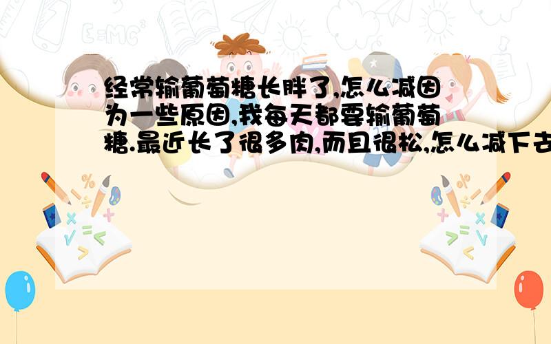 经常输葡萄糖长胖了,怎么减因为一些原因,我每天都要输葡萄糖.最近长了很多肉,而且很松,怎么减下去啊?