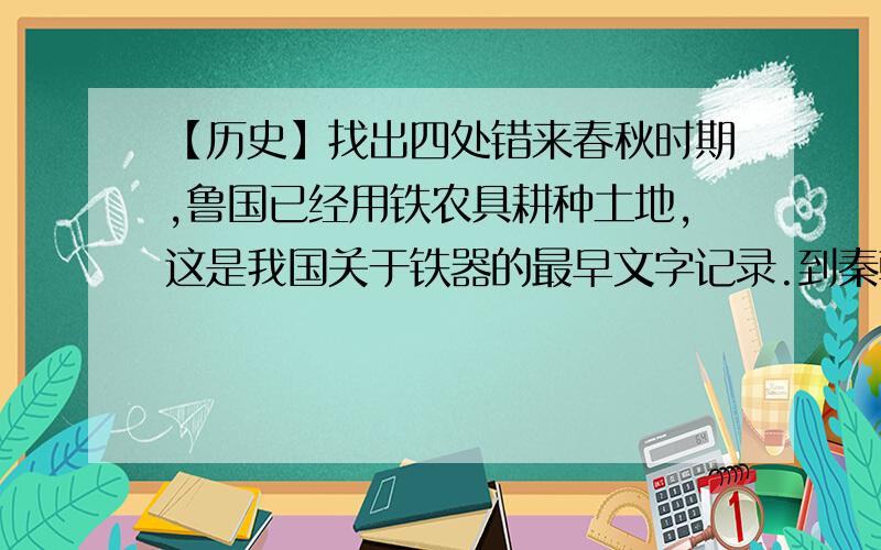 【历史】找出四处错来春秋时期,鲁国已经用铁农具耕种土地,这是我国关于铁器的最早文字记录.到秦朝时,铁农具使用范围扩大.我国最迟在春秋初年已经用牛耕.牛耕是农业发展史上的一次革