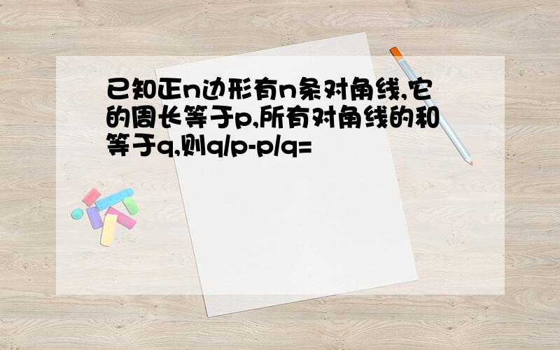 已知正n边形有n条对角线,它的周长等于p,所有对角线的和等于q,则q/p-p/q=