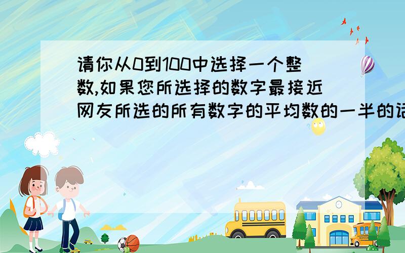 请你从0到100中选择一个整数,如果您所选择的数字最接近网友所选的所有数字的平均数的一半的话,给你分..请你从0到100中选择一个整数,如果您所选择的数字最接近网友所选的所有数字的平均