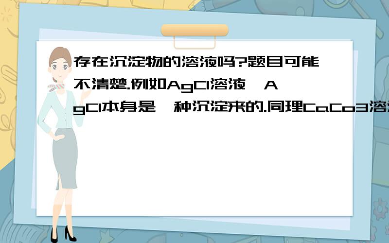 存在沉淀物的溶液吗?题目可能不清楚.例如AgCl溶液,AgCl本身是一种沉淀来的.同理CaCo3溶液也存在吗?