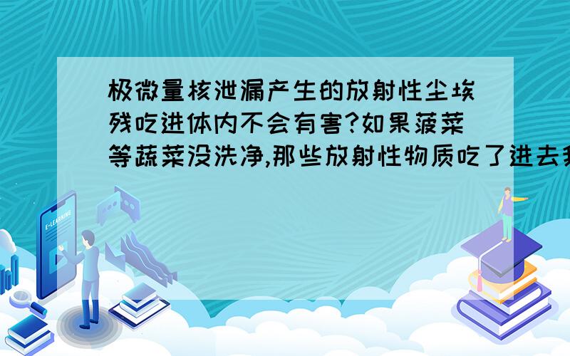 极微量核泄漏产生的放射性尘埃残吃进体内不会有害?如果菠菜等蔬菜没洗净,那些放射性物质吃了进去我天天吃很多蔬菜，那我岂不是要早死了