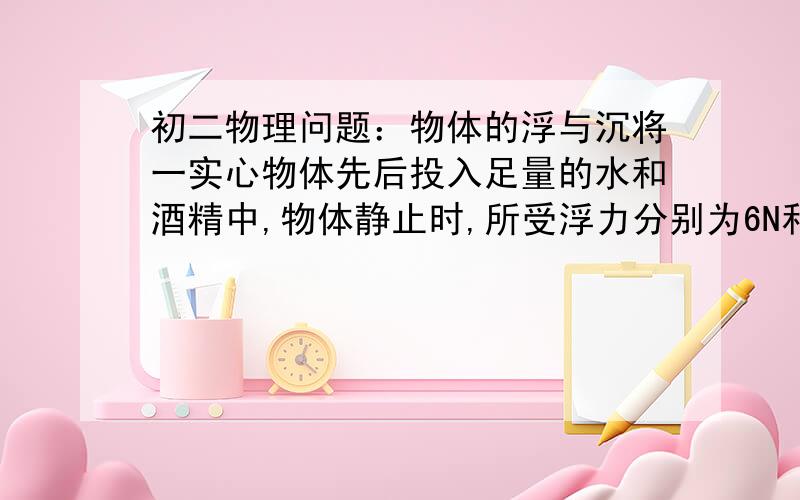 初二物理问题：物体的浮与沉将一实心物体先后投入足量的水和酒精中,物体静止时,所受浮力分别为6N和5N.判定该物体在水和酒精中的浮沉状态是什么?A. 在水中漂浮,在酒精中飘浮. B. 在水中