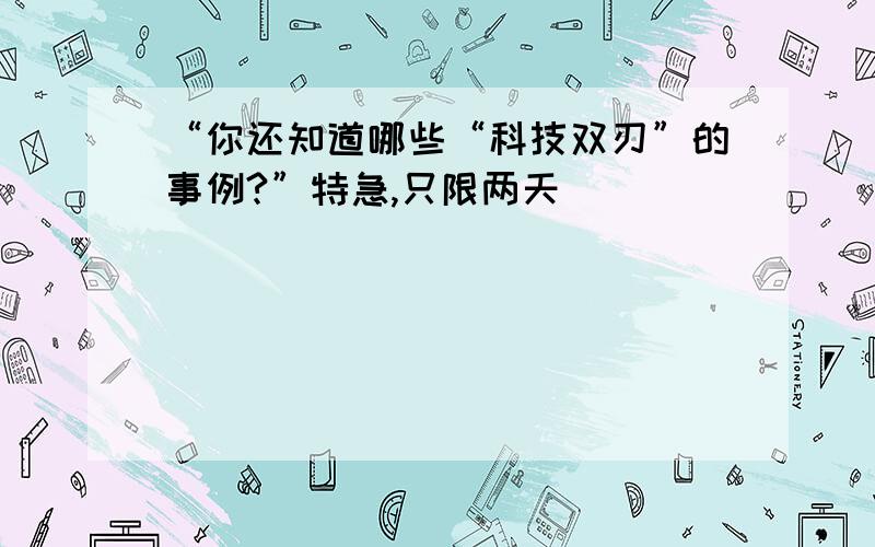 “你还知道哪些“科技双刃”的事例?”特急,只限两天