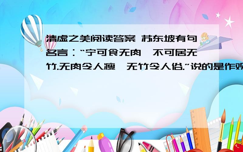 清虚之美阅读答案 苏东坡有句名言：“宁可食无肉,不可居无竹.无肉令人瘦,无竹令人俗.”说的是作观赏对象的竹子对人居环境的影响.竹子不仅可以用来陶冶人的情操,也可以拿来食用,那就