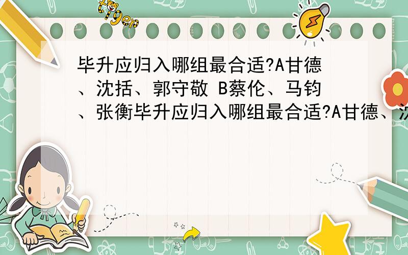 毕升应归入哪组最合适?A甘德、沈括、郭守敬 B蔡伦、马钧、张衡毕升应归入哪组最合适?A甘德、沈括、郭守敬B蔡伦、马钧、张衡