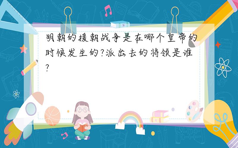 明朝的援朝战争是在哪个皇帝的时候发生的?派出去的将领是谁?