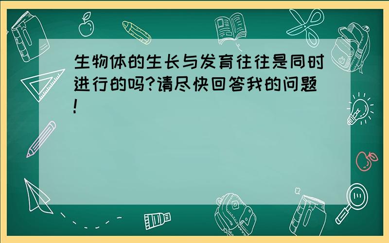 生物体的生长与发育往往是同时进行的吗?请尽快回答我的问题!