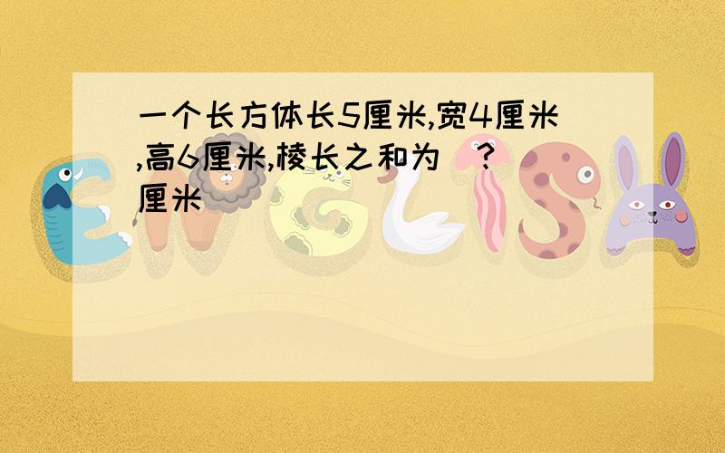 一个长方体长5厘米,宽4厘米,高6厘米,棱长之和为（?）厘米