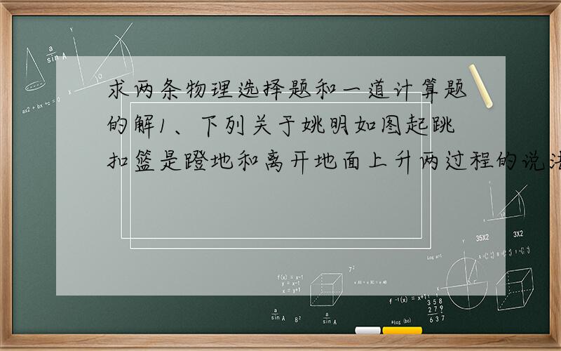 求两条物理选择题和一道计算题的解1、下列关于姚明如图起跳扣篮是蹬地和离开地面上升两过程的说法中正确的是（设蹬地的力为恒力）A、两个过程姚明都处于超重状态B、两个过程姚明都