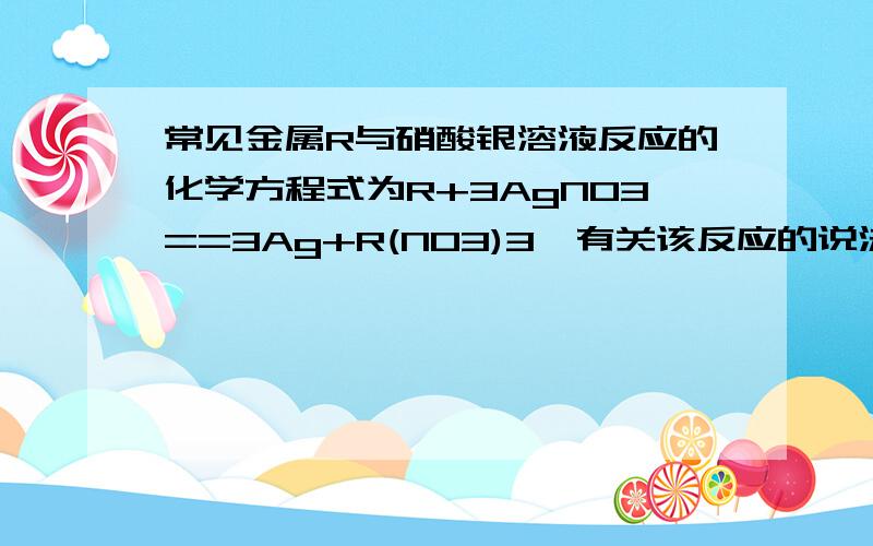 常见金属R与硝酸银溶液反应的化学方程式为R+3AgNO3==3Ag+R(NO3)3,有关该反应的说法正确的是A．反应后溶液质量一定增加 B．该金属可能是铁 C．R的活泼性比Ag弱 D．R表面有固体析出 C为什么不对?