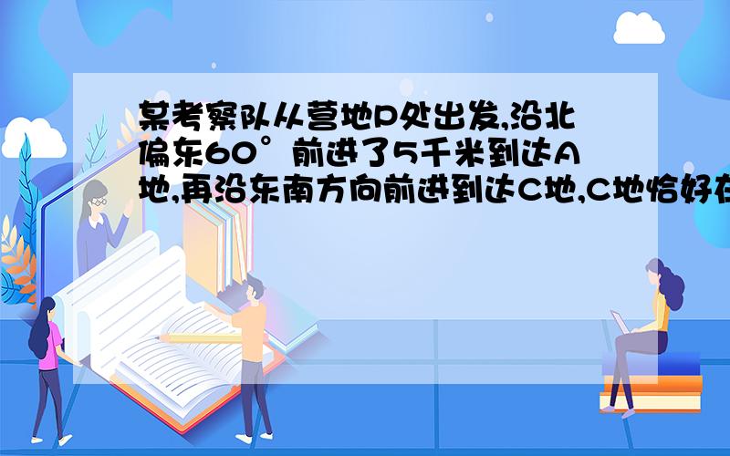 某考察队从营地P处出发,沿北偏东60°前进了5千米到达A地,再沿东南方向前进到达C地,C地恰好在P地的正东1.按1比100000画出考察队的行进程线图2.量出∠PAC、∠ACP的度数（精确到1° ）3.3.测量出