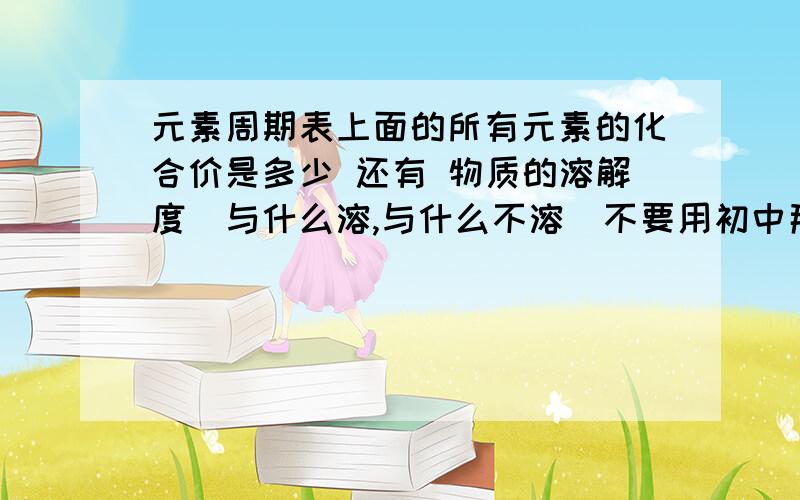 元素周期表上面的所有元素的化合价是多少 还有 物质的溶解度（与什么溶,与什么不溶）不要用初中那点破口诀糊弄我 怎么说我初中的时候化学也是前几那些我知道额 怎么说呢就例如 CuS就