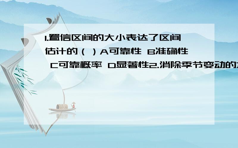 1.置信区间的大小表达了区间估计的（）A可靠性 B准确性 C可靠概率 D显著性2.消除季节变动的方法是————计算公式是————3.判断置信区间优劣的标准有哪些?该如何选择?4.方差分析与