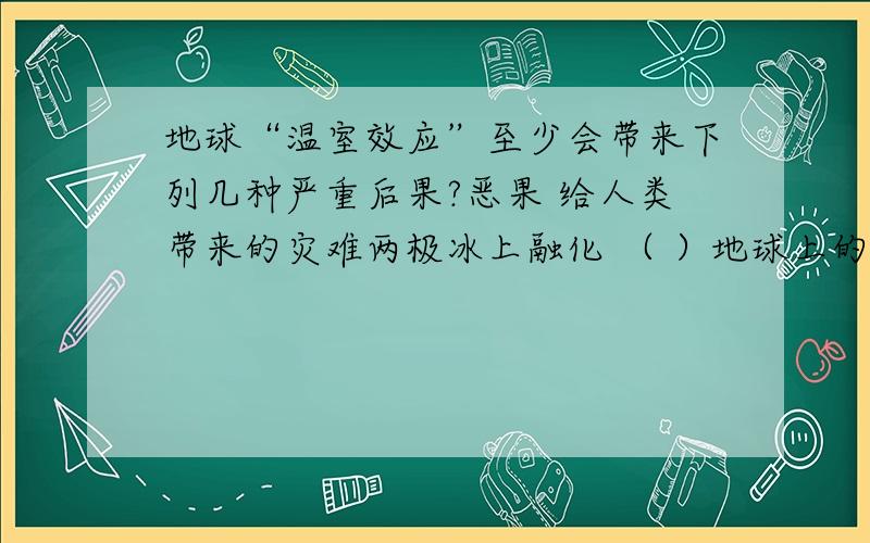 地球“温室效应”至少会带来下列几种严重后果?恶果 给人类带来的灾难两极冰上融化 （ ）地球上的病虫害增加 （ ）气候反常,海洋风暴增多 （ ）土地干旱,沙漠化面积增大 （ ）在括号里