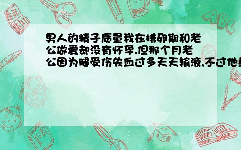 男人的精子质量我在排卵期和老公做爱却没有怀孕.但那个月老公因为腿受伤失血过多天天输液,不过他身体还算健壮.请问是否这样影响精子质量是否影响受孕