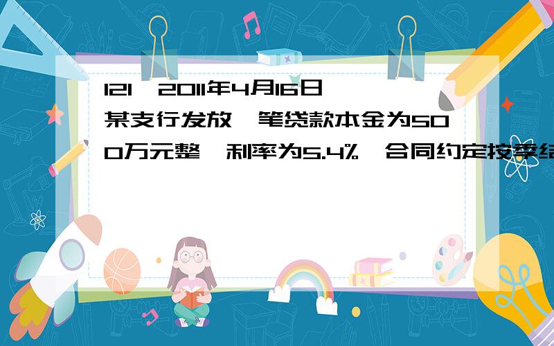 121、2011年4月16日某支行发放一笔贷款本金为500万元整,利率为5.4%,合同约定按季结息,第一个结息日应计收客户利息（C）.A、46000.00B、48750.00 C、49500.00 D、49000.00