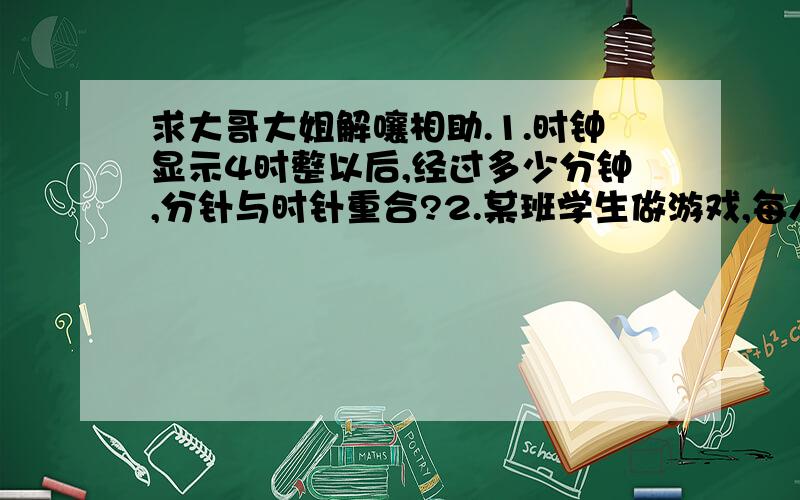 求大哥大姐解嚷相助.1.时钟显示4时整以后,经过多少分钟,分针与时针重合?2.某班学生做游戏,每人分得同样多的弹子,弹子就多12颗,如果再增加12颗,那么每人就分到12颗,问这个班有多少人?原来